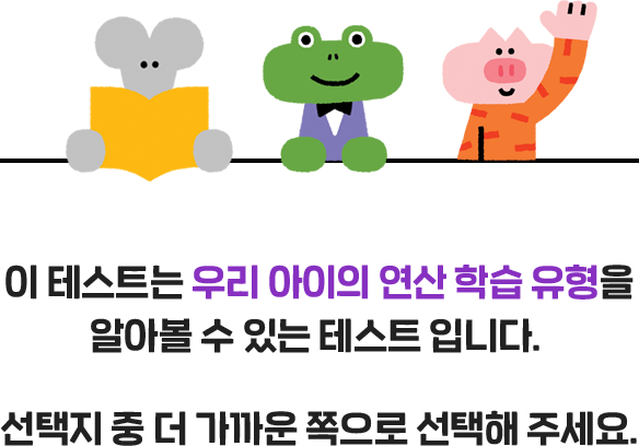 이 테스트는 우리 아이의 연산 학습 유형을 알아볼 수 있는 테스트 입니다. 선택지 중 더 가까운 쪽으로 선택해 주세요.