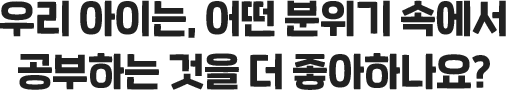 우리 아이는, 어떤 분위기 속에서 공부하는 것을 더 좋아하나요?