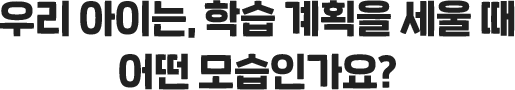 우리 아이는, 학습 계획을 세울 때 어떤 모습인가요?