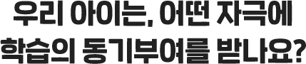 우리 아이는, 어떤 자극에 학습의 동기부여를 받나요?